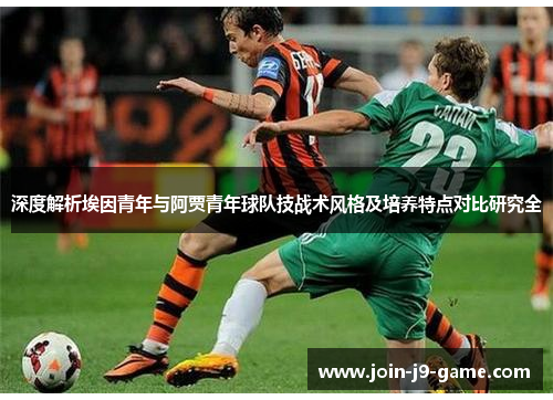 深度解析埃因青年与阿贾青年球队技战术风格及培养特点对比研究全