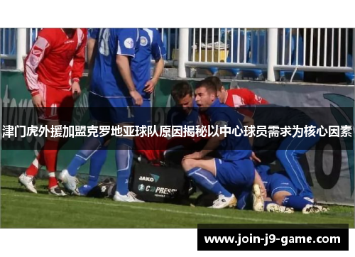 津门虎外援加盟克罗地亚球队原因揭秘以中心球员需求为核心因素