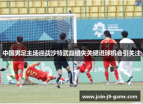 中国男足主场迎战沙特武磊错失关键进球机会引关注
